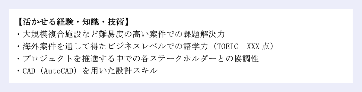 【活かせる経験・知識・技術】|・大規模複合施設など難易度の高い案件での課題解決力|・海外案件を通して得たビジネスレベルでの語学力(TOEIC XXX 点)|・プロジェクトを推進する中での各ステークホルダーとの協調性|・CAD(AutoCAD)を用いた設計スキル