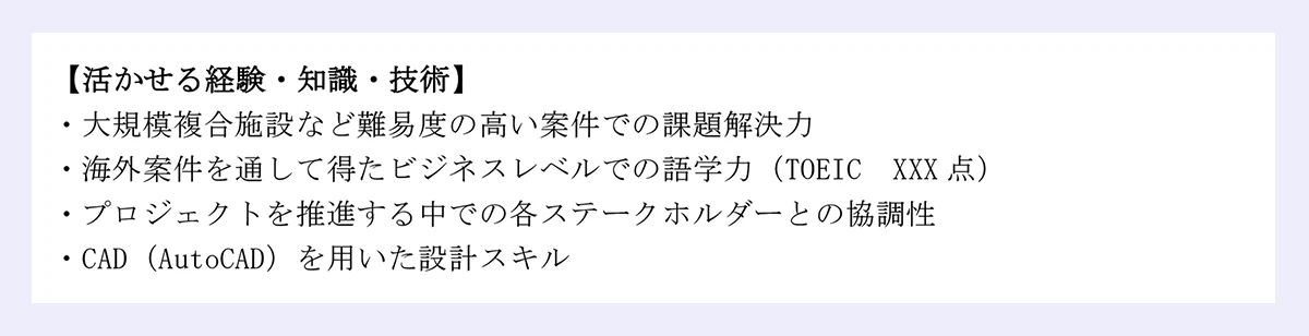 【活かせる経験・知識・技術】|・大規模複合施設など難易度の高い案件での課題解決力|・海外案件を通して得たビジネスレベルでの語学力(TOEIC XXX 点)|・プロジェクトを推進する中での各ステークホルダーとの協調性|・CAD(AutoCAD)を用いた設計スキル