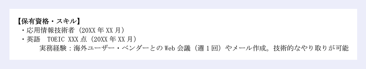 【保有資格・スキル】|・応用情報技術者(20XX 年 XX 月)|・英語 TOEIC XXX 点(20XX 年 XX 月)|実務経験:海外ユーザー・ベンダーとの Web 会議(週 1 回)やメール作成。技術的なやり取りが可能