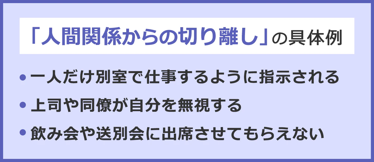 「人間関係からの切り離し」の具体例。・一人だけ別室で仕事するように指示される。・上司や同僚が自分を無視する。・飲み会や送別会に出席させてもらえない。