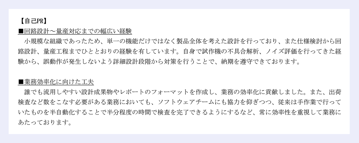 【自己PR】■回路設計～量産対応までの幅広い経験小規模な組織であったため、単一の機能だけではなく製品全体を考えた設計を行っており、また仕様検討から回路設計、量産工程までひととおりの経験を有しています。自身で試作機の不具合解析、ノイズ評価を行ってきた経験から、誤動作が発生しないよう詳細設計段階から対策を行うことで、納期を遵守できております。■業務効率化に向けた工夫／誰でも流用しやすい設計成果物やレポートのフォーマットを作成し、業務の効率化に貢献しました。また、出荷検査など数をこなす必要がある業務においても、ソフトウェアチームにも協力を仰ぎつつ、従来は手作業で行っていたものを半自動化することで半分程度の時間で検査を完了できるようにするなど、常に効率性を重視して業務にあたっております。｜以上