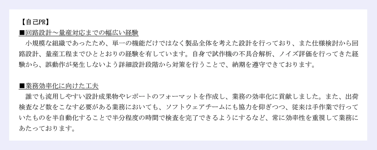 【自己PR】■回路設計～量産対応までの幅広い経験小規模な組織であったため、単一の機能だけではなく製品全体を考えた設計を行っており、また仕様検討から回路設計、量産工程までひととおりの経験を有しています。自身で試作機の不具合解析、ノイズ評価を行ってきた経験から、誤動作が発生しないよう詳細設計段階から対策を行うことで、納期を遵守できております。■業務効率化に向けた工夫／誰でも流用しやすい設計成果物やレポートのフォーマットを作成し、業務の効率化に貢献しました。また、出荷検査など数をこなす必要がある業務においても、ソフトウェアチームにも協力を仰ぎつつ、従来は手作業で行っていたものを半自動化することで半分程度の時間で検査を完了できるようにするなど、常に効率性を重視して業務にあたっております。｜以上