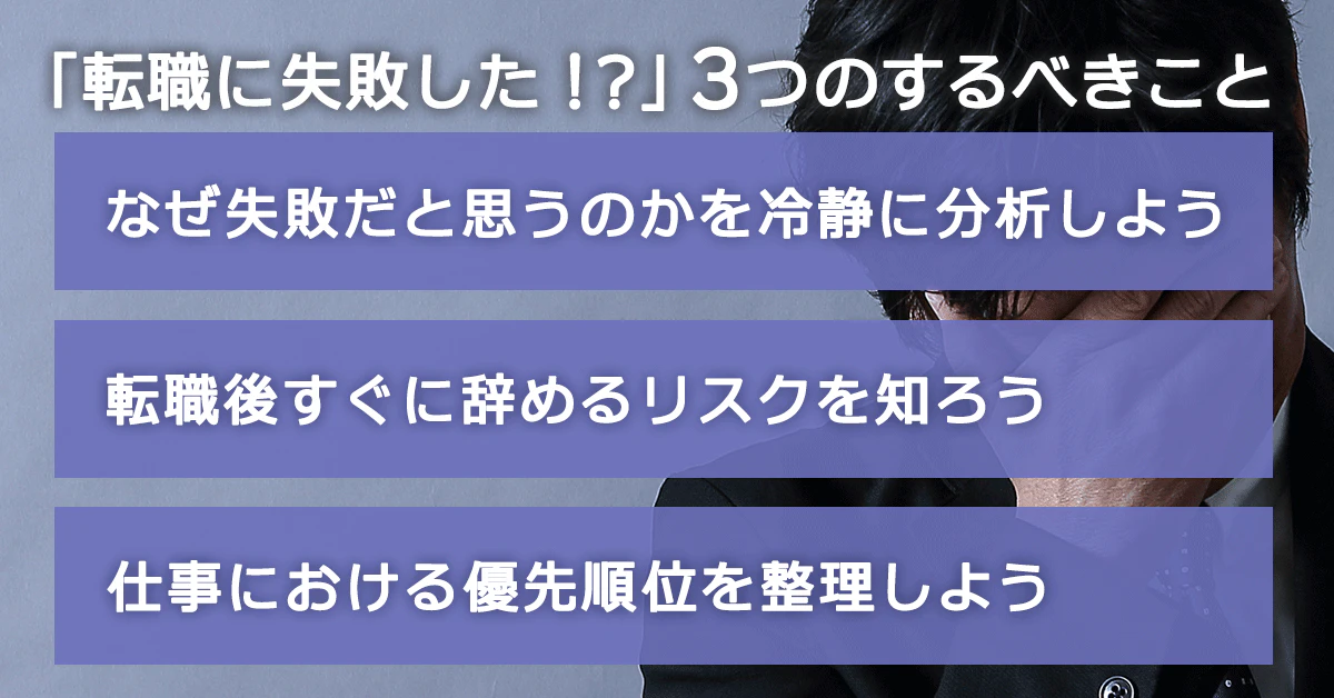 「転職に失敗した！」と思ったらするべき3つのこと…　・ なぜ失敗だと思うのかを冷静に分析しよう・転職後すぐに辞めるリスクを知ろう・仕事における優先順位を整理しよう
