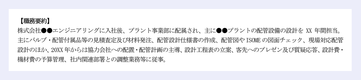 【職務要約】|株式会社●●エンジニアリングに入社後、プラント事業部に配属され、主に●●プラントの配管設備の設計をXX年間担当。主にバルブ・配管付属品等の見積査定及び材料発注、配管設計仕様書の作成、配管図やISOMEの図面チェック、現場対応配管設計のほか、20XX年からは協力会社への配置・配管計画の主導、設計工程表の立案、客先へのプレゼン及び質疑応答、設計費・機材費の予算管理、社内関連部署との調整業務等に従事。