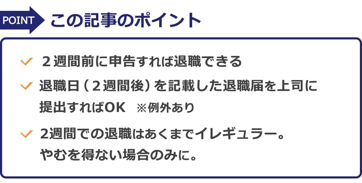 この記事のポイント:・2週間前に申告すれば退職できる・退職日(2週間後)を記載した退職届を上司に提出すればOK※例外あり・2週間での退職はあくまでイレギュラー。やむを得ない場合のみに。