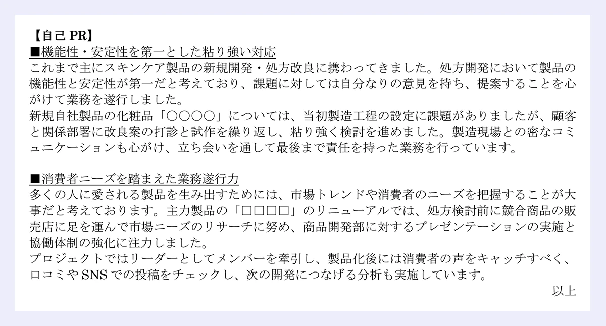 【自己PR】■機能性・安定性を第一とした粘り強い対応/これまで主にスキンケア製品の新規開発・処方改良に携わってきました。処方開発において製品の機能性と安定性が第一だと考えており、課題に対しては自分なりの意見を持ち、提案することを心がけて業務を遂行しました。/ 新規自社製品の化粧品「〇〇〇〇」については、当初製造工程の設定に課題がありましたが、顧客と関係部署に改良案の打診と試作を繰り返し、粘り強く検討を進めました。製造現場との密なコミュニケーションも心がけ、立ち会いを通して最後まで責任を持った業務を行っています。/■消費者ニーズを踏まえた業務遂行力/多くの人に愛される製品を生み出すためには、市場トレンドや消費者のニーズを把握することが大事だと考えております。主力製品の「□□□□」のリニューアルでは、処方検討前に競合商品の販売店に足を運んで市場ニーズのリサーチに努め、商品開発部に対するプレゼンテーションの実施と協働体制の強化に注力しました。/プロジェクトではリーダーとしてメンバーを牽引し、製品化後には消費者の声をキャッチすべく、口コミやSNSでの投稿をチェックし、次の開発につなげる分析も実施しています。|以上