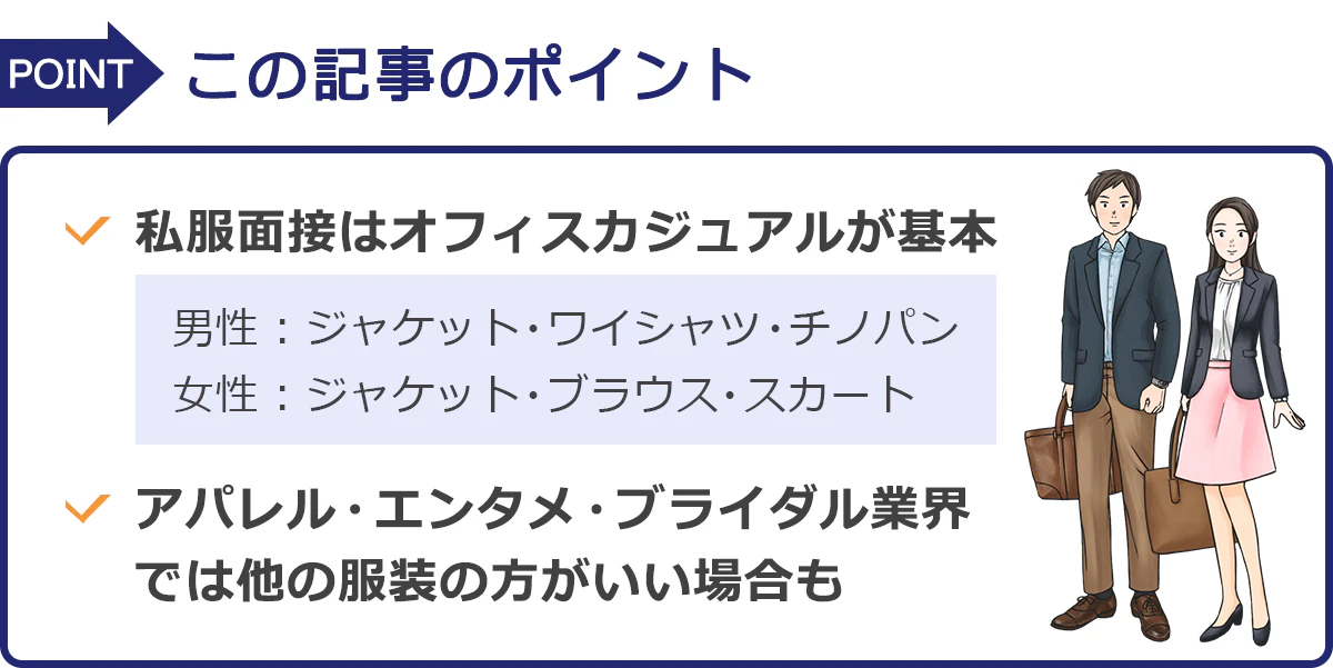 この記事のポイント:(1)私服面接はオフィスカジュアルが基本。男性は、ジャケット・ワイシャツ・チノパン。女性は、ジャケット・ブラウス・スカートで。(2)アパレル・エンタメ・ブライダル業界では他の服装の方がいい場合も。