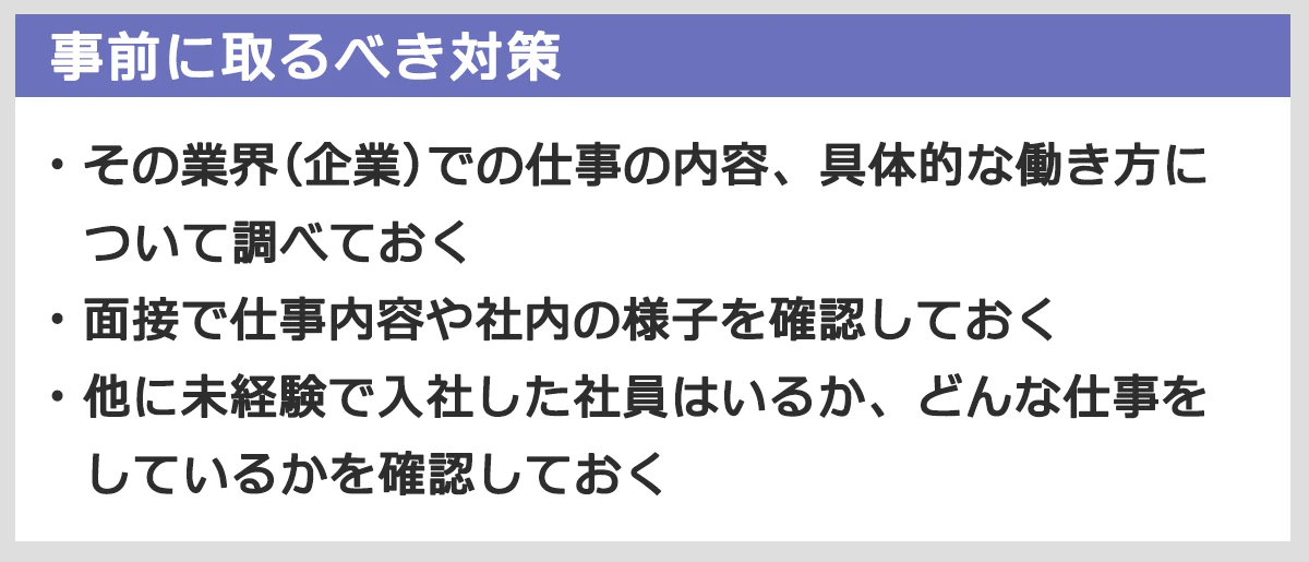 事前にとるべき対策まとめ：その業界・企業での仕事の内容、具体的な働き方について調べておく。面接で仕事内容や社内の様子を確認しておく。他に未経験で入社した社員はいるか、どんな仕事をしているかを確認しておく。