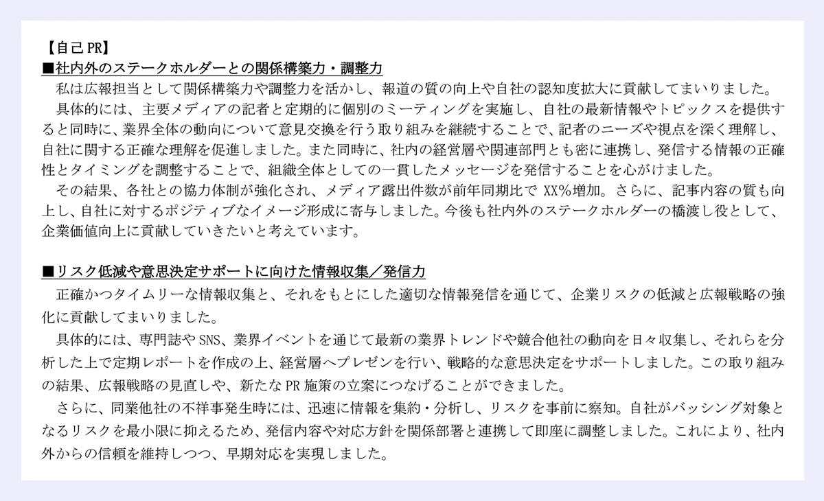 【自己 PR】|■社内外のステークホルダーとの関係構築力・調整力|私は広報担当として関係構築力や調整力を活かし、報道の質の向上や自社の認知度拡大に貢献してまいりました。|具体的には、主要メディアの記者と定期的に個別のミーティングを実施し、自社の最新情報やトピックスを提供すると同時に、業界全体の動向について意見交換を行う取り組みを継続することで、記者のニーズや視点を深く理解し、自社に関する正確な理解を促進しました。また同時に、社内の経営層や関連部門とも密に連携し、発信する情報の正確性とタイミングを調整することで、組織全体としての一貫したメッセージを発信することを心がけました。|その結果、各社との協力体制が強化され、メディア露出件数が前年同期比で XX%増加。さらに、記事内容の質も向上し、自社に対するポジティブなイメージ形成に寄与しました。今後も社内外のステークホルダーの橋渡し役として、企業価値向上に貢献していきたいと考えています。|■リスク低減や意思決定サポートに向けた情報収集/発信力|正確かつタイムリーな情報収集と、それをもとにした適切な情報発信を通じて、企業リスクの低減と広報戦略の強化に貢献してまいりました。|具体的には、専門誌や SNS、業界イベントを通じて最新の業界トレンドや競合他社の動向を日々収集し、それらを分析した上で定期レポートを作成の上、経営層へプレゼンを行い、戦略的な意思決定をサポートしました。この取り組みの結果、広報戦略の見直しや、新たな PR 施策の立案につなげることができました。|さらに、同業他社の不祥事発生時には、迅速に情報を集約・分析し、リスクを事前に察知。自社がバッシング対象となるリスクを最小限に抑えるため、発信内容や対応方針を関係部署と連携して即座に調整しました。これにより、社内外からの信頼を維持しつつ、早期対応を実現しました。
