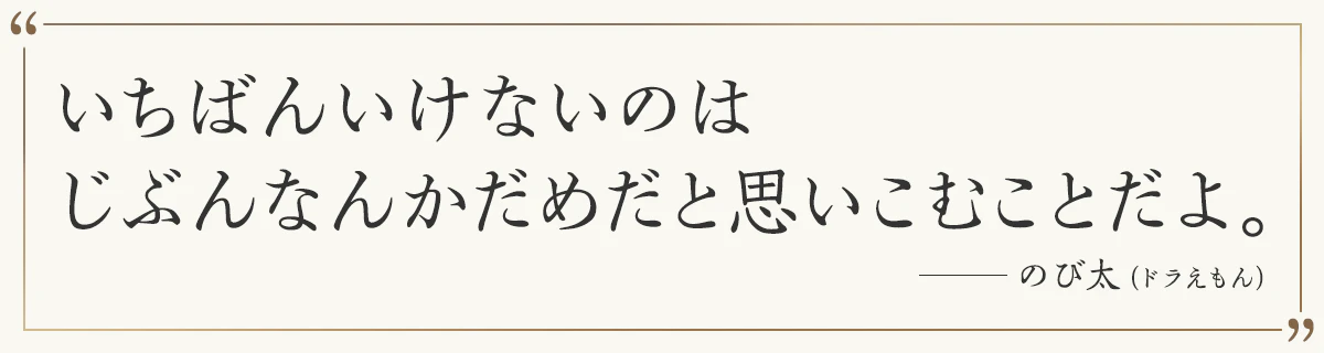 いちばんいけないのは じぶんなんかダメ直近だめだと思いこむことだよ。 ―のび太（ドラえもん）