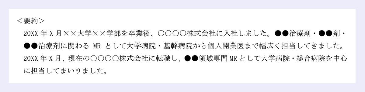 <要約> |20XX年X月××大学××学部を卒業後、○○○○株式会社に入社しました。●●治療剤・●●剤・●●治療剤に関わるMRとして大学病院・基幹病院から個人開業医まで幅広く担当してきました。20XX年X月、現在の○○○○株式会社に転職し、●●領域専門MRとして大学病院・総合病院を中心に担当してまいりました。
