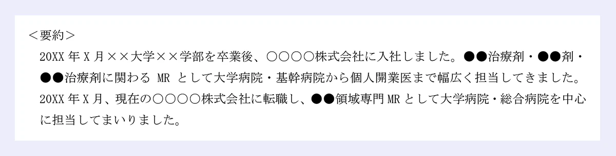 ＜要約＞ |20XX年X月××大学××学部を卒業後、○○○○株式会社に入社しました。●●治療剤・●●剤・●●治療剤に関わるMRとして大学病院・基幹病院から個人開業医まで幅広く担当してきました。20XX年X月、現在の○○○○株式会社に転職し、●●領域専門MRとして大学病院・総合病院を中心に担当してまいりました。