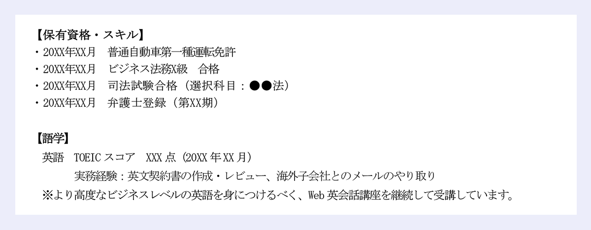 【保有資格・スキル】|・20XX年XX月 普通自動車第一種運転免許|・20XX年XX月 ビジネス法務X級 合格|・20XX年XX月 司法試験合格(選択科目:●●法)|・20XX年XX月 弁護士登録(第XX期)|【語学】|英語 TOEIC スコア XXX 点(20XX 年XX 月)|実務経験:英文契約書の作成・レビュー、海外子会社とのメールのやり取り|※より高度なビジネスレベルの英語を身につけるべく、Web 英会話講座を継続して受講しています。