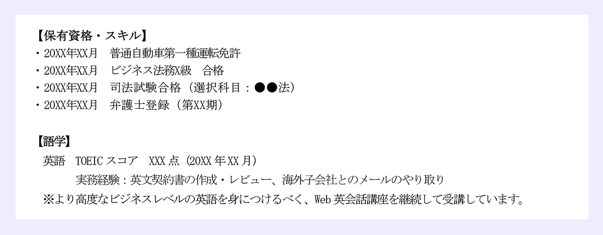 【保有資格・スキル】|・20XX年XX月 普通自動車第一種運転免許|・20XX年XX月 ビジネス法務X級 合格|・20XX年XX月 司法試験合格(選択科目:●●法)|・20XX年XX月 弁護士登録(第XX期)|【語学】|英語 TOEIC スコア XXX 点(20XX 年XX 月)|実務経験:英文契約書の作成・レビュー、海外子会社とのメールのやり取り|※より高度なビジネスレベルの英語を身につけるべく、Web 英会話講座を継続して受講しています。