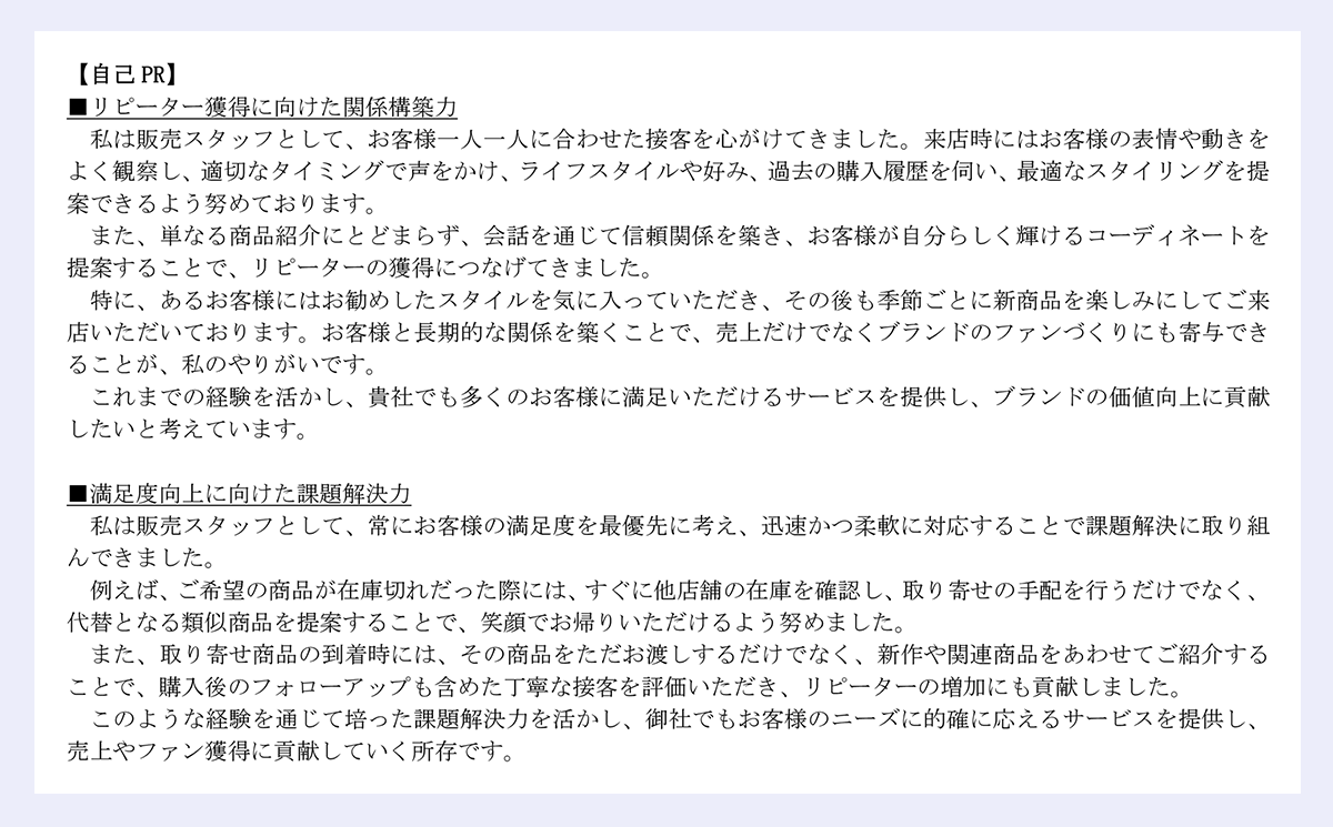【自己 PR】|■リピーター獲得に向けた関係構築力|私は販売スタッフとして、お客様一人一人に合わせた接客を心がけてきました。来店時にはお客様の表情や動きをよく観察し、適切なタイミングで声をかけ、ライフスタイルや好み、過去の購入履歴を伺い、最適なスタイリングを提案できるよう努めております。|また、単なる商品紹介にとどまらず、会話を通じて信頼関係を築き、お客様が自分らしく輝けるコーディネートを提案することで、リピーターの獲得につなげてきました。|特に、あるお客様にはお勧めしたスタイルを気に入っていただき、その後も季節ごとに新商品を楽しみにしてご来店いただいております。お客様と長期的な関係を築くことで、売上だけでなくブランドのファンづくりにも寄与できることが、私のやりがいです。|これまでの経験を活かし、貴社でも多くのお客様に満足いただけるサービスを提供し、ブランドの価値向上に貢献したいと考えています。|■満足度向上に向けた課題解決力|私は販売スタッフとして、常にお客様の満足度を最優先に考え、迅速かつ柔軟に対応することで課題解決に取り組んできました。|例えば、ご希望の商品が在庫切れだった際には、すぐに他店舗の在庫を確認し、取り寄せの手配を行うだけでなく、代替となる類似商品を提案することで、笑顔でお帰りいただけるよう努めました。|また、取り寄せ商品の到着時には、その商品をただお渡しするだけでなく、新作や関連商品をあわせてご紹介することで、購入後のフォローアップも含めた丁寧な接客を評価いただき、リピーターの増加にも貢献しました。|このような経験を通じて培った課題解決力を活かし、御社でもお客様のニーズに的確に応えるサービスを提供し、売上やファン獲得に貢献していく所存です。|