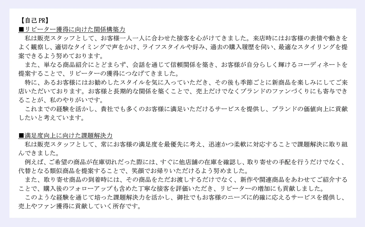 【自己 PR】|■リピーター獲得に向けた関係構築力|私は販売スタッフとして、お客様一人一人に合わせた接客を心がけてきました。来店時にはお客様の表情や動きをよく観察し、適切なタイミングで声をかけ、ライフスタイルや好み、過去の購入履歴を伺い、最適なスタイリングを提案できるよう努めております。|また、単なる商品紹介にとどまらず、会話を通じて信頼関係を築き、お客様が自分らしく輝けるコーディネートを提案することで、リピーターの獲得につなげてきました。|特に、あるお客様にはお勧めしたスタイルを気に入っていただき、その後も季節ごとに新商品を楽しみにしてご来店いただいております。お客様と長期的な関係を築くことで、売上だけでなくブランドのファンづくりにも寄与できることが、私のやりがいです。|これまでの経験を活かし、貴社でも多くのお客様に満足いただけるサービスを提供し、ブランドの価値向上に貢献したいと考えています。|■満足度向上に向けた課題解決力|私は販売スタッフとして、常にお客様の満足度を最優先に考え、迅速かつ柔軟に対応することで課題解決に取り組んできました。|例えば、ご希望の商品が在庫切れだった際には、すぐに他店舗の在庫を確認し、取り寄せの手配を行うだけでなく、代替となる類似商品を提案することで、笑顔でお帰りいただけるよう努めました。|また、取り寄せ商品の到着時には、その商品をただお渡しするだけでなく、新作や関連商品をあわせてご紹介することで、購入後のフォローアップも含めた丁寧な接客を評価いただき、リピーターの増加にも貢献しました。|このような経験を通じて培った課題解決力を活かし、御社でもお客様のニーズに的確に応えるサービスを提供し、売上やファン獲得に貢献していく所存です。|