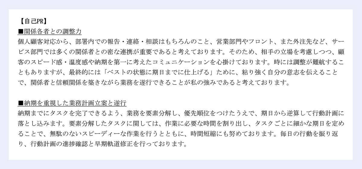 【自己PR】■関係各者との調整力／個人顧客対応から、部署内での報告・連絡・相談はもちろんのこと、営業部門やフロント、また外注先など、サービス部門では多くの関係者との密な連携が重要であると考えております。そのため、相手の立場を考慮しつつ、顧客のスピード感・温度感や納期を第一に考えたコミュニケーションを心掛けております。時には調整が難航することもありますが、最終的には「ベストの状態に期日までに仕上げる」ために、粘り強く自分の意志を伝えることで、関係者と信頼関係を築きながら業務を遂行できることが私の強みであると考えております。｜■納期を重視した業務計画立案と遂行／納期までにタスクを完了できるよう、業務を要素分解し、優先順位をつけたうえで、期日から逆算して行動計画に落とし込みます。要素分解したタスクに関しては、作業に必要な時間を割り出し、タスクごとに細かな期日を定めることで、無駄のないスピーディーな作業を行うとともに、時間短縮にも努めております。毎日の行動を振り返り、行動計画の進捗確認と早期軌道修正を行っております。｜以上