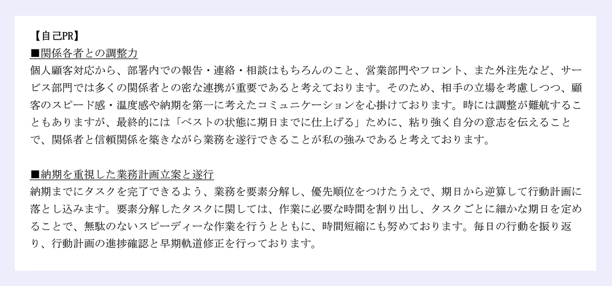 【自己PR】■関係各者との調整力/個人顧客対応から、部署内での報告・連絡・相談はもちろんのこと、営業部門やフロント、また外注先など、サービス部門では多くの関係者との密な連携が重要であると考えております。そのため、相手の立場を考慮しつつ、顧客のスピード感・温度感や納期を第一に考えたコミュニケーションを心掛けております。時には調整が難航することもありますが、最終的には「ベストの状態に期日までに仕上げる」ために、粘り強く自分の意志を伝えることで、関係者と信頼関係を築きながら業務を遂行できることが私の強みであると考えております。|■納期を重視した業務計画立案と遂行/納期までにタスクを完了できるよう、業務を要素分解し、優先順位をつけたうえで、期日から逆算して行動計画に落とし込みます。要素分解したタスクに関しては、作業に必要な時間を割り出し、タスクごとに細かな期日を定めることで、無駄のないスピーディーな作業を行うとともに、時間短縮にも努めております。毎日の行動を振り返り、行動計画の進捗確認と早期軌道修正を行っております。|以上