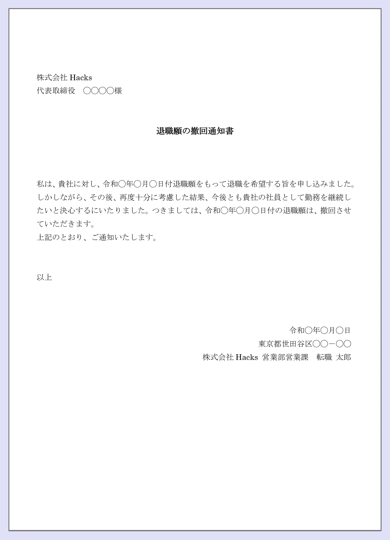 【退職願の撤回通知書】株式会社Hacks。代表取締役○○○様。私は貴社に対し、令和〇年〇月〇日付退職願をもって退職を希望する旨を申し込みました。しかしながら、その後再度十分に考慮した結果、今後とも貴社の社員として勤務を継続したいと決心するにいたりました。つきましては令和〇年〇月〇日付の退職願は撤回させていただきます、上記のとおり、ご通知いたします。以上。令和〇年〇月〇日。東京都世田谷区○○ー○○。株式会社Hacks営業部営業課転職太郎