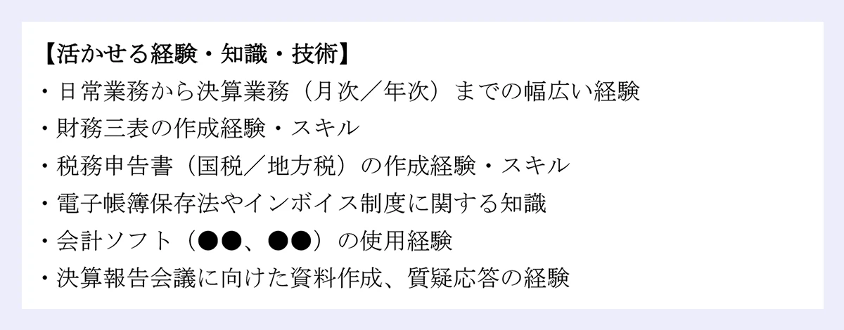 【活かせる経験・知識・技術】 |・日常業務から決算業務（月次／年次）までの幅広い経験 |・財務三表の作成経験・スキル |・税務申告書（国税／地方税）の作成経験・スキル |・電子帳簿保存法やインボイス制度に関する知識 |・会計ソフト（●●、●●）の使用経験 |・決算報告会議に向けた資料作成、質疑応答の経験 