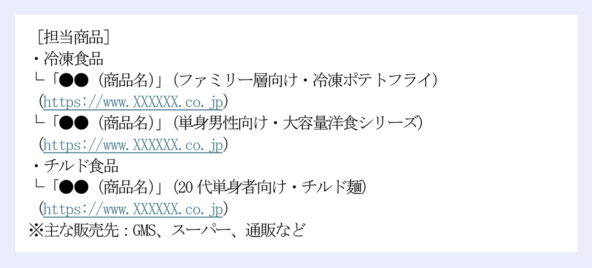 ［担当商品］ ｜・冷凍食品 ｜└「●●（商品名）」（ファミリー層向け・冷凍ポテトフライ） ｜（https://www.XXXXXX.co.jp） ｜└「●●（商品名）」（単身男性向け・大容量洋食シリーズ） ｜（https://www.XXXXXX.co.jp） ｜・チルド食品 ｜└「●●（商品名）」（20代単身者向け・チルド麺） ｜（https://www.XXXXXX.co.jp） ｜※主な販売先：GMS、スーパー、通販など