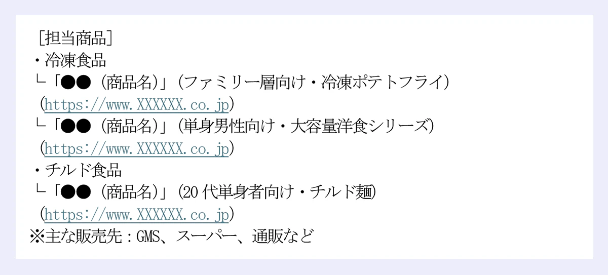 ［担当商品］ ｜・冷凍食品 ｜└「●●（商品名）」（ファミリー層向け・冷凍ポテトフライ） ｜（https://www.XXXXXX.co.jp） ｜└「●●（商品名）」（単身男性向け・大容量洋食シリーズ） ｜（https://www.XXXXXX.co.jp） ｜・チルド食品 ｜└「●●（商品名）」（20代単身者向け・チルド麺） ｜（https://www.XXXXXX.co.jp） ｜※主な販売先：GMS、スーパー、通販など