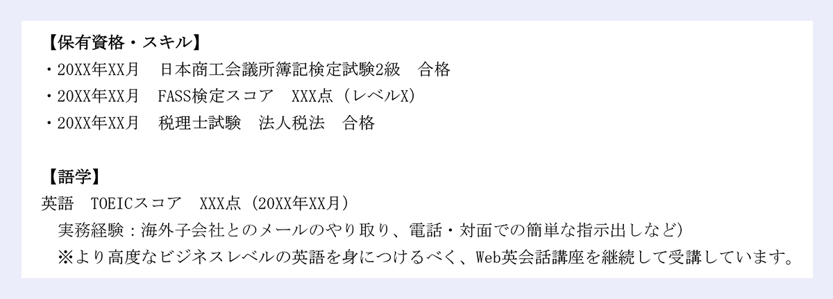 【保有資格・スキル】 |・20XX年XX月 日本商工会議所簿記検定試験2級 合格 |・20XX年XX月 FASS検定スコア XXX点(レベルX) |・20XX年XX月 税理士試験 法人税法 合格 |【語学】 |英語 TOEICスコア XXX点(20XX年XX月) |実務経験:海外子会社とのメールのやり取り、電話・対面での簡単な指示出しなど) |※より高度なビジネスレベルの英語を身につけるべく、Web英会話講座を継続して受講しています。