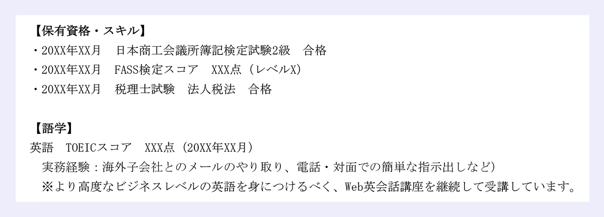 【保有資格・スキル】 |・20XX年XX月 日本商工会議所簿記検定試験2級 合格 |・20XX年XX月 FASS検定スコア XXX点（レベルX） |・20XX年XX月 税理士試験 法人税法 合格 |【語学】 |英語 TOEICスコア XXX点（20XX年XX月） |実務経験：海外子会社とのメールのやり取り、電話・対面での簡単な指示出しなど） |※より高度なビジネスレベルの英語を身につけるべく、Web英会話講座を継続して受講しています。